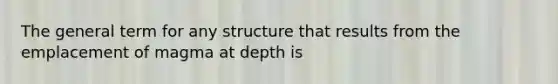 The general term for any structure that results from the emplacement of magma at depth is