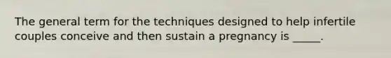 The general term for the techniques designed to help infertile couples conceive and then sustain a pregnancy is _____.