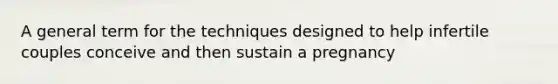 A general term for the techniques designed to help infertile couples conceive and then sustain a pregnancy