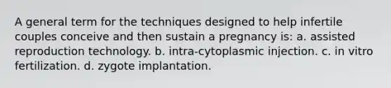 A general term for the techniques designed to help infertile couples conceive and then sustain a pregnancy is: a. assisted reproduction technology. b. intra-cytoplasmic injection. c. in vitro fertilization. d. zygote implantation.