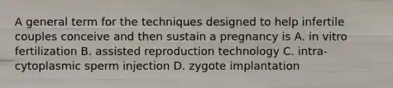 A general term for the techniques designed to help infertile couples conceive and then sustain a pregnancy is A. in vitro fertilization B. assisted reproduction technology C. intra-cytoplasmic sperm injection D. zygote implantation