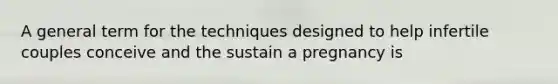 A general term for the techniques designed to help infertile couples conceive and the sustain a pregnancy is