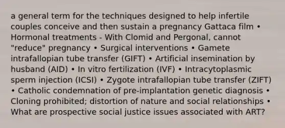 a general term for the techniques designed to help infertile couples conceive and then sustain a pregnancy Gattaca film • Hormonal treatments - With Clomid and Pergonal, cannot "reduce" pregnancy • Surgical interventions • Gamete intrafallopian tube transfer (GIFT) • Artificial insemination by husband (AID) • In vitro fertilization (IVF) • Intracytoplasmic sperm injection (ICSI) • Zygote intrafallopian tube transfer (ZIFT) • Catholic condemnation of pre-implantation genetic diagnosis • Cloning prohibited; distortion of nature and social relationships • What are prospective social justice issues associated with ART?