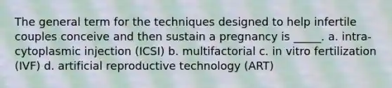 The general term for the techniques designed to help infertile couples conceive and then sustain a pregnancy is _____. a. intra-cytoplasmic injection (ICSI) b. multifactorial c. in vitro fertilization (IVF) d. artificial reproductive technology (ART)