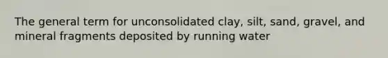 The general term for unconsolidated clay, silt, sand, gravel, and mineral fragments deposited by running water