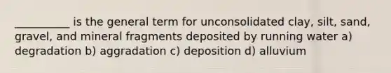 __________ is the general term for unconsolidated clay, silt, sand, gravel, and mineral fragments deposited by running water a) degradation b) aggradation c) deposition d) alluvium