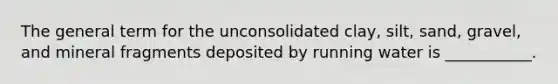 The general term for the unconsolidated clay, silt, sand, gravel, and mineral fragments deposited by running water is ___________.