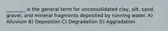 ________ is the general term for unconsolidated clay, silt, sand, gravel, and mineral fragments deposited by running water. A) Alluvium B) Deposition C) Degradation D) Aggradation