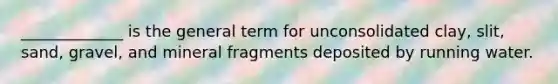 _____________ is the general term for unconsolidated clay, slit, sand, gravel, and mineral fragments deposited by running water.