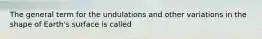 The general term for the undulations and other variations in the shape of Earth's surface is called