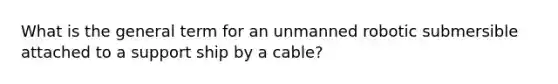 What is the general term for an unmanned robotic submersible attached to a support ship by a cable?