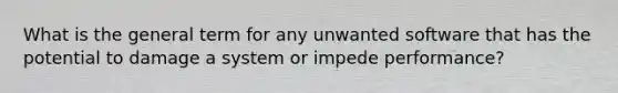 What is the general term for any unwanted software that has the potential to damage a system or impede performance?