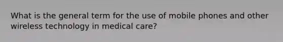 What is the general term for the use of mobile phones and other wireless technology in medical care?