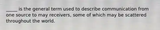 _____ is the general term used to describe communication from one source to may receivers, some of which may be scattered throughout the world.