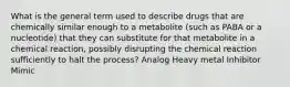 What is the general term used to describe drugs that are chemically similar enough to a metabolite (such as PABA or a nucleotide) that they can substitute for that metabolite in a chemical reaction, possibly disrupting the chemical reaction sufficiently to halt the process? Analog Heavy metal Inhibitor Mimic