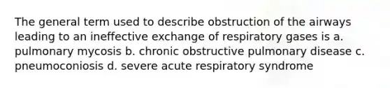 The general term used to describe obstruction of the airways leading to an ineffective exchange of respiratory gases is a. pulmonary mycosis b. chronic obstructive pulmonary disease c. pneumoconiosis d. severe acute respiratory syndrome