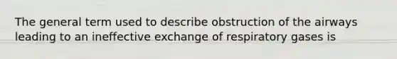 The general term used to describe obstruction of the airways leading to an ineffective exchange of respiratory gases is