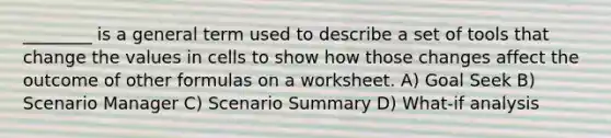 ________ is a general term used to describe a set of tools that change the values in cells to show how those changes affect the outcome of other formulas on a worksheet. A) Goal Seek B) Scenario Manager C) Scenario Summary D) What-if analysis