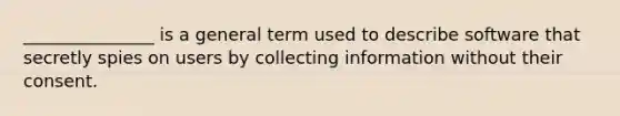 _______________ is a general term used to describe software that secretly spies on users by collecting information without their consent.