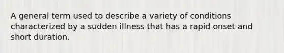 A general term used to describe a variety of conditions characterized by a sudden illness that has a rapid onset and short duration.