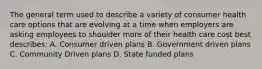 The general term used to describe a variety of consumer health care options that are evolving at a time when employers are asking employees to shoulder more of their health care cost best describes: A. Consumer driven plans B. Government driven plans C. Community Driven plans D. State funded plans