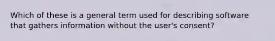 Which of these is a general term used for describing software that gathers information without the user's consent?