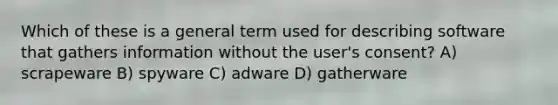 Which of these is a general term used for describing software that gathers information without the user's consent? A) scrapeware B) spyware C) adware D) gatherware