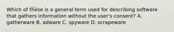 Which of these is a general term used for describing software that gathers information without the user's consent? A. gatherware B. adware C. spyware D. scrapeware