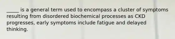 _____ is a general term used to encompass a cluster of symptoms resulting from disordered biochemical processes as CKD progresses, early symptoms include fatigue and delayed thinking.