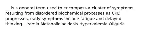 __ is a general term used to encompass a cluster of symptoms resulting from disordered biochemical processes as CKD progresses, early symptoms include fatigue and delayed thinking. Uremia Metabolic acidosis Hyperkalemia Oliguria