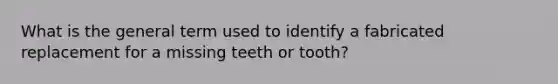 What is the general term used to identify a fabricated replacement for a missing teeth or tooth?