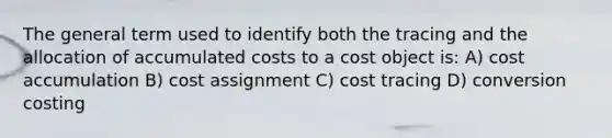 The general term used to identify both the tracing and the allocation of accumulated costs to a cost object is: A) cost accumulation B) cost assignment C) cost tracing D) conversion costing