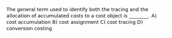 The general term used to identify both the tracing and the allocation of accumulated costs to a cost object is ________. A) cost accumulation B) cost assignment C) cost tracing D) conversion costing