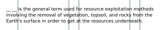 __ __ is the general term used for resource exploitation methods involving the removal of vegetation, topsoil, and rocks from the Earth's surface in order to get at the resources underneath.