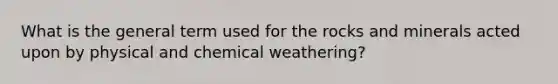 What is the general term used for the rocks and minerals acted upon by physical and chemical weathering?