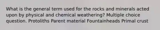 What is the general term used for the rocks and minerals acted upon by physical and chemical weathering? Multiple choice question. Protoliths Parent material Fountainheads Primal crust