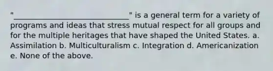 "______________________________" is a general term for a variety of programs and ideas that stress mutual respect for all groups and for the multiple heritages that have shaped the United States. a. Assimilation b. Multiculturalism c. Integration d. Americanization e. None of the above.