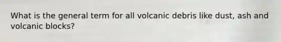 What is the general term for all volcanic debris like dust, ash and volcanic blocks?