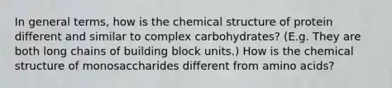 In general terms, how is the chemical structure of protein different and similar to complex carbohydrates? (E.g. They are both long chains of building block units.) How is the chemical structure of monosaccharides different from amino acids?