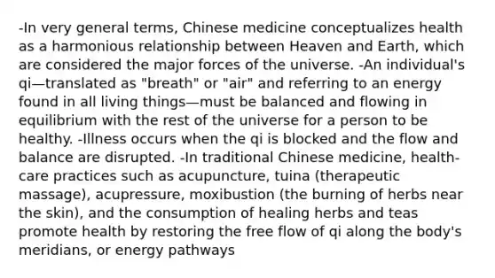 -In very general terms, Chinese medicine conceptualizes health as a harmonious relationship between Heaven and Earth, which are considered the major forces of the universe. -An individual's qi—translated as "breath" or "air" and referring to an energy found in all living things—must be balanced and flowing in equilibrium with the rest of the universe for a person to be healthy. -Illness occurs when the qi is blocked and the flow and balance are disrupted. -In traditional Chinese medicine, health-care practices such as acupuncture, tuina (therapeutic massage), acupressure, moxibustion (the burning of herbs near the skin), and the consumption of healing herbs and teas promote health by restoring the free flow of qi along the body's meridians, or energy pathways