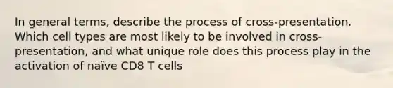 In general terms, describe the process of cross-presentation. Which cell types are most likely to be involved in cross-presentation, and what unique role does this process play in the activation of naïve CD8 T cells