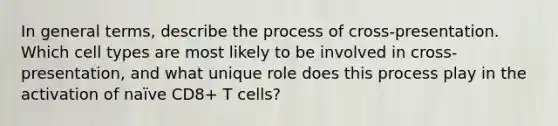 In general terms, describe the process of cross-presentation. Which cell types are most likely to be involved in cross-presentation, and what unique role does this process play in the activation of naïve CD8+ T cells?