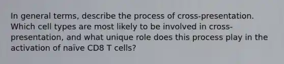 In general terms, describe the process of cross-presentation. Which cell types are most likely to be involved in cross-presentation, and what unique role does this process play in the activation of naïve CD8 T cells?