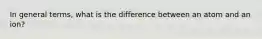 In general terms, what is the difference between an atom and an ion?