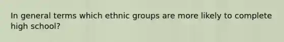 In general terms which ethnic groups are more likely to complete high school?