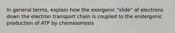 In general terms, explain how the exergonic "slide" of electrons down <a href='https://www.questionai.com/knowledge/k57oGBr0HP-the-electron-transport-chain' class='anchor-knowledge'>the electron transport chain</a> is coupled to the endergonic production of ATP by chemiosmosis