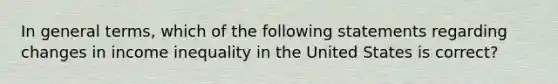 In general terms, which of the following statements regarding changes in income inequality in the United States is correct?