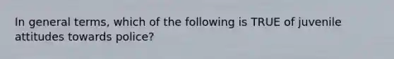 In general terms, which of the following is TRUE of juvenile attitudes towards police?