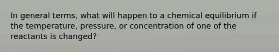 In general terms, what will happen to a chemical equilibrium if the temperature, pressure, or concentration of one of the reactants is changed?