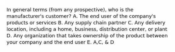 In general terms (from any prospective), who is the manufacturer's customer? A. The end user of the company's products or services B. Any supply chain partner C. Any delivery location, including a home, business, distribution center, or plant D. Any organization that takes ownership of the product between your company and the end user E. A,C, & D